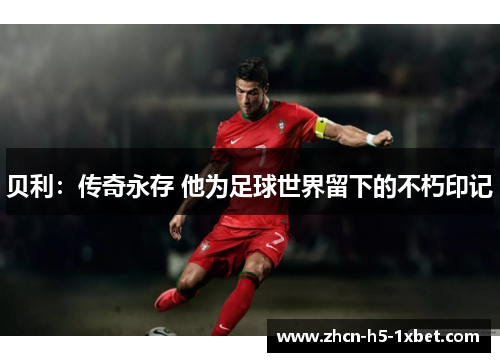 贝利:传奇永存 他为足球世界留下的不朽印记 贝利:传奇永存 他为足球世界留下的不朽印记