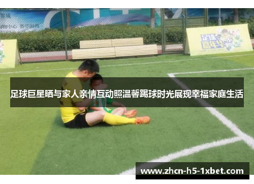 足球巨星晒与家人亲情互动照温馨踢球时光展现幸福家庭生活