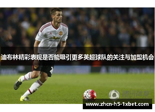 迪布林精彩表现是否能吸引更多英超球队的关注与加盟机会