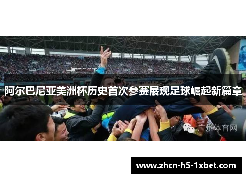 阿尔巴尼亚美洲杯历史首次参赛展现足球崛起新篇章