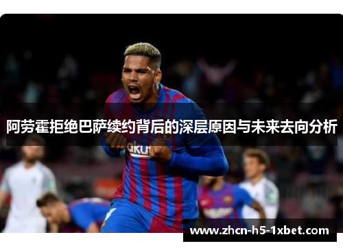 阿劳霍拒绝巴萨续约背后的深层原因与未来去向分析