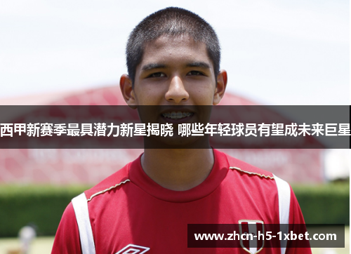 西甲新赛季最具潜力新星揭晓 哪些年轻球员有望成未来巨星