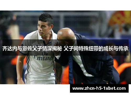 齐达内与恩佐父子情深揭秘 父子间特殊纽带的成长与传承 齐达内与恩佐父子情深揭秘 父子间特殊纽带的成长与传承