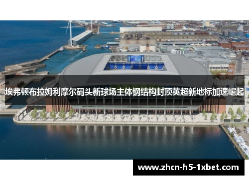 埃弗顿布拉姆利摩尔码头新球场主体钢结构封顶英超新地标加速崛起 埃弗顿布拉姆利摩尔码头新球场主体钢结构封顶英超新地标加速崛起